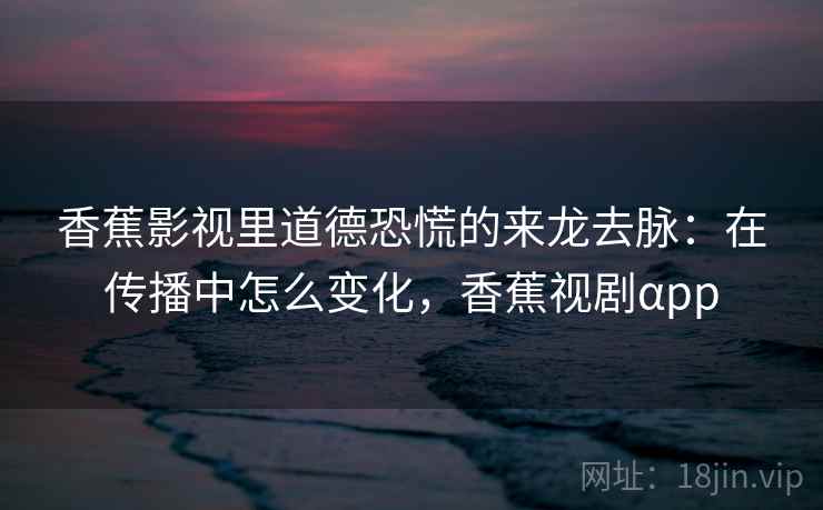香蕉影视里道德恐慌的来龙去脉：在传播中怎么变化，香蕉视剧αpp