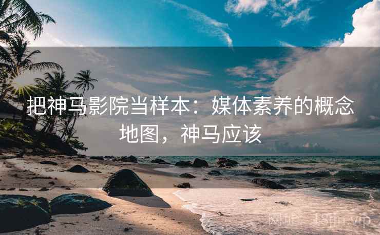 把神马影院当样本：媒体素养的概念地图，神马应该